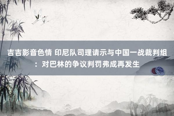 吉吉影音色情 印尼队司理请示与中国一战裁判组：对巴林的争议判罚弗成再发生