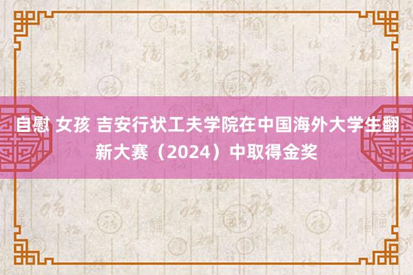 自慰 女孩 吉安行状工夫学院在中国海外大学生翻新大赛（2024）中取得金奖