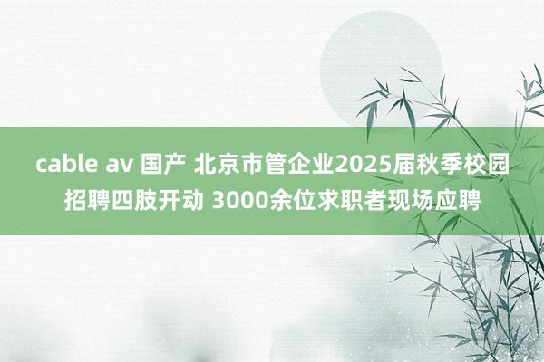 cable av 国产 北京市管企业2025届秋季校园招聘四肢开动 3000余位求职者现场应聘