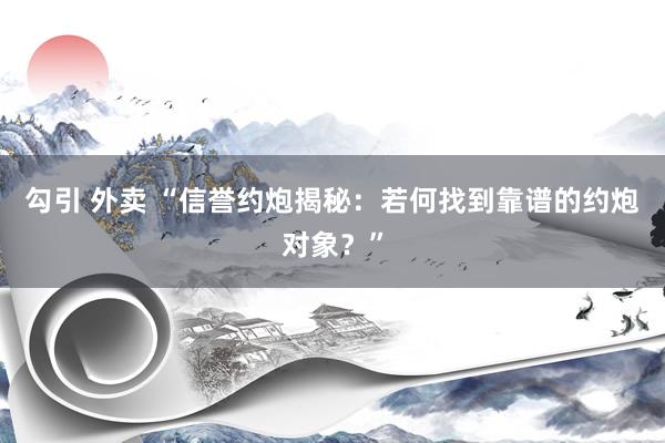 勾引 外卖 “信誉约炮揭秘：若何找到靠谱的约炮对象？”