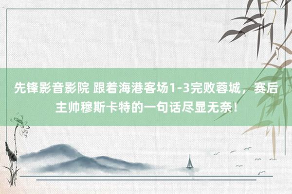 先锋影音影院 跟着海港客场1-3完败蓉城，赛后主帅穆斯卡特的一句话尽显无奈！