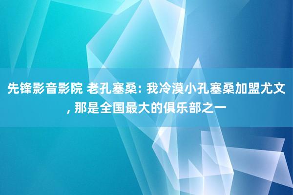 先锋影音影院 老孔塞桑: 我冷漠小孔塞桑加盟尤文， 那是全国最大的俱乐部之一