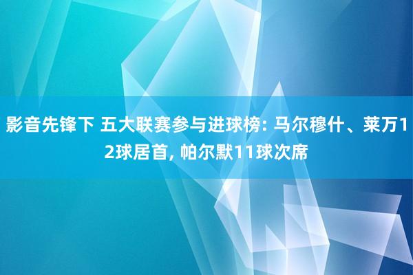 影音先锋下 五大联赛参与进球榜: 马尔穆什、莱万12球居首， 帕尔默11球次席