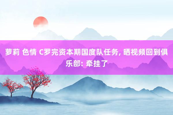 萝莉 色情 C罗完资本期国度队任务， 晒视频回到俱乐部: 牵挂了