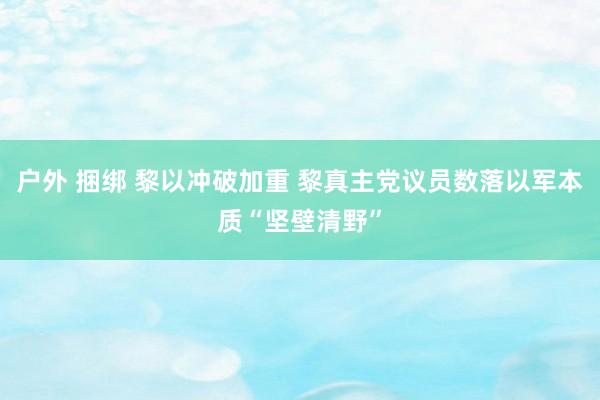 户外 捆绑 黎以冲破加重 黎真主党议员数落以军本质“坚壁清野”