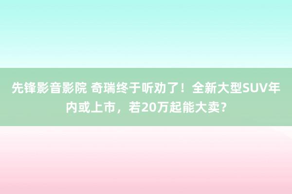 先锋影音影院 奇瑞终于听劝了！全新大型SUV年内或上市，若20万起能大卖？