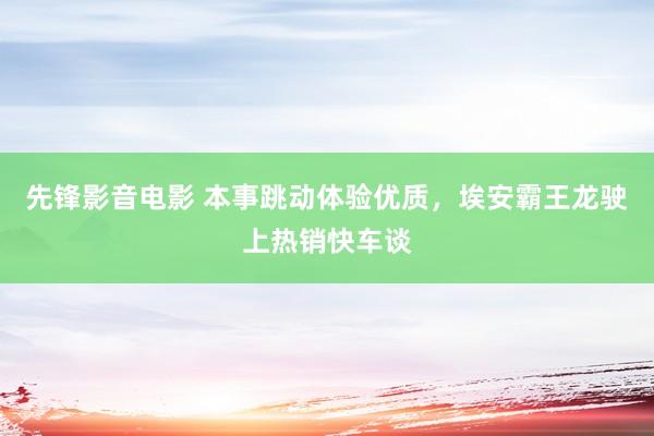 先锋影音电影 本事跳动体验优质，埃安霸王龙驶上热销快车谈