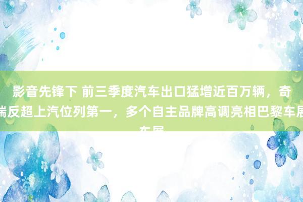 影音先锋下 前三季度汽车出口猛增近百万辆，奇瑞反超上汽位列第一，多个自主品牌高调亮相巴黎车展