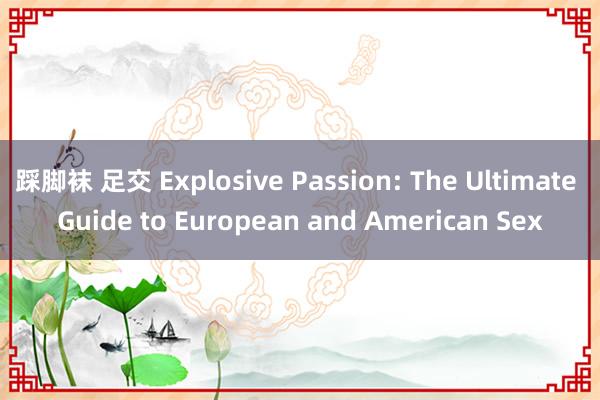 踩脚袜 足交 Explosive Passion: The Ultimate Guide to European and American Sex