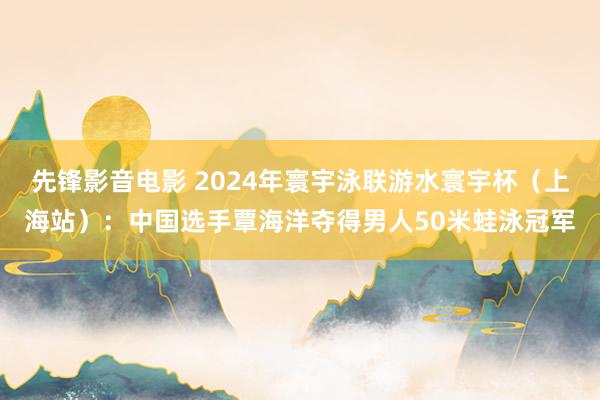 先锋影音电影 2024年寰宇泳联游水寰宇杯（上海站）：中国选手覃海洋夺得男人50米蛙泳冠军