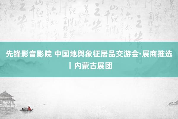 先锋影音影院 中国地舆象征居品交游会·展商推选丨内蒙古展团