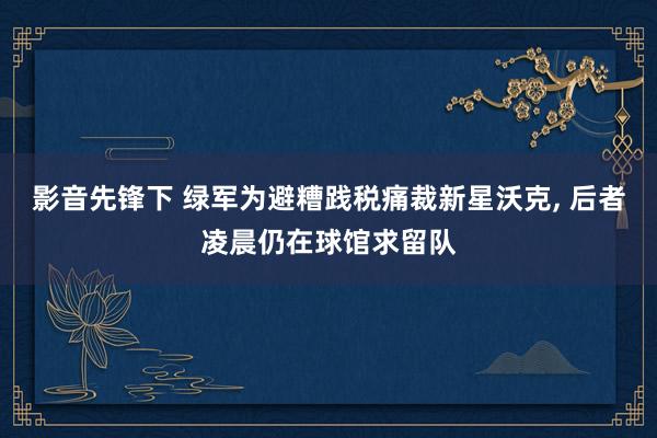 影音先锋下 绿军为避糟践税痛裁新星沃克， 后者凌晨仍在球馆求留队