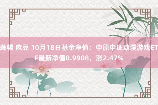 蘇暢 麻豆 10月18日基金净值：中原中证动漫游戏ETF最新净值0.9908，涨2.47%