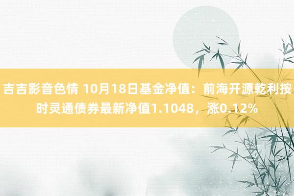 吉吉影音色情 10月18日基金净值：前海开源乾利按时灵通债券最新净值1.1048，涨0.12%