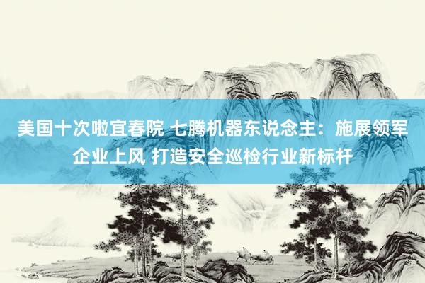 美国十次啦宜春院 七腾机器东说念主：施展领军企业上风 打造安全巡检行业新标杆