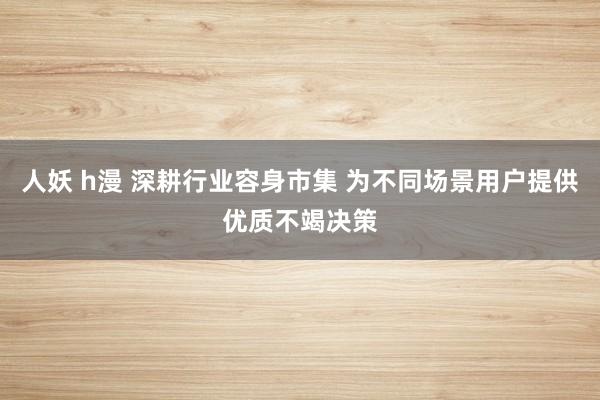 人妖 h漫 深耕行业容身市集 为不同场景用户提供优质不竭决策