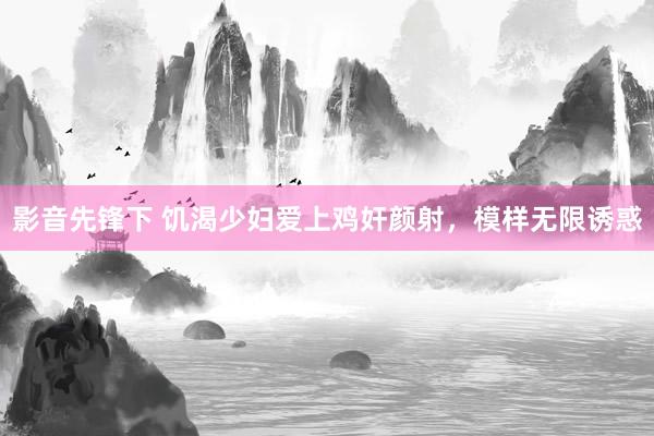 影音先锋下 饥渴少妇爱上鸡奸颜射，模样无限诱惑