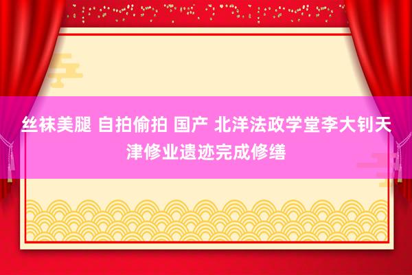 丝袜美腿 自拍偷拍 国产 北洋法政学堂李大钊天津修业遗迹完成修缮