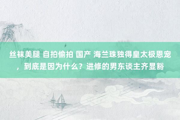 丝袜美腿 自拍偷拍 国产 海兰珠独得皇太极恩宠，到底是因为什么？进修的男东谈主齐显豁