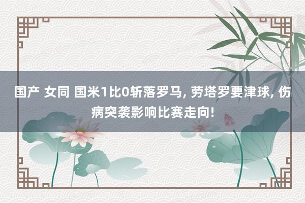 国产 女同 国米1比0斩落罗马， 劳塔罗要津球， 伤病突袭影响比赛走向!