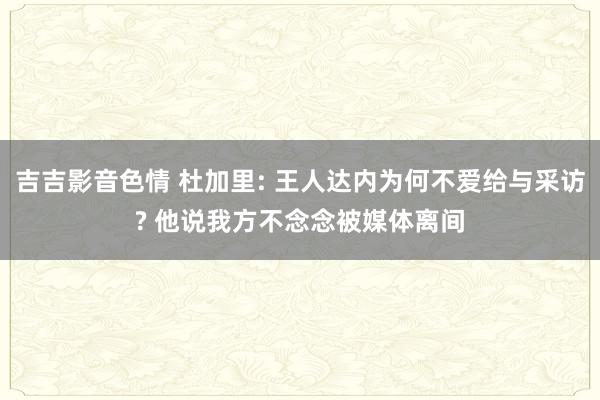 吉吉影音色情 杜加里: 王人达内为何不爱给与采访? 他说我方不念念被媒体离间