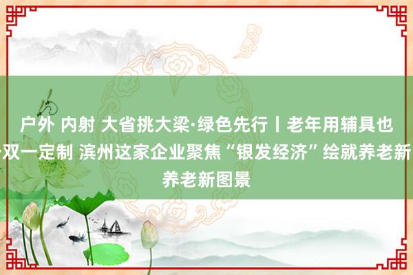 户外 内射 大省挑大梁·绿色先行丨老年用辅具也能一双一定制 滨州这家企业聚焦“银发经济”绘就养老新图景