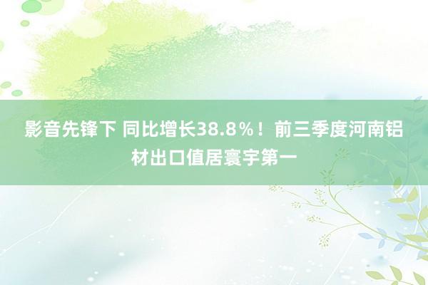 影音先锋下 同比增长38.8％！前三季度河南铝材出口值居寰宇第一