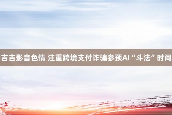 吉吉影音色情 注重跨境支付诈骗参预AI“斗法”时间