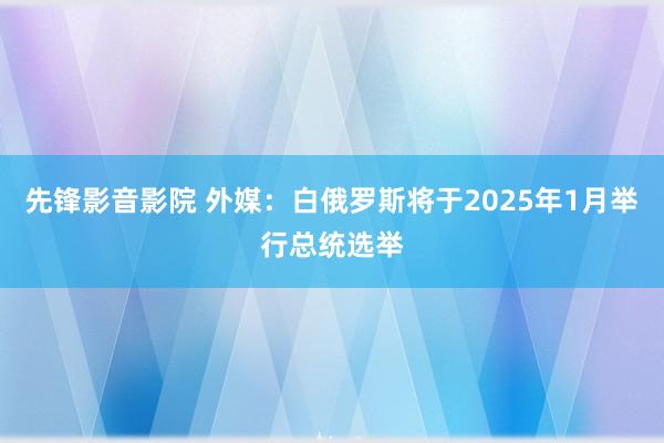 先锋影音影院 外媒：白俄罗斯将于2025年1月举行总统选举