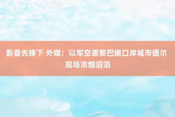 影音先锋下 外媒：以军空袭黎巴嫩口岸城市提尔 现场浓烟滔滔