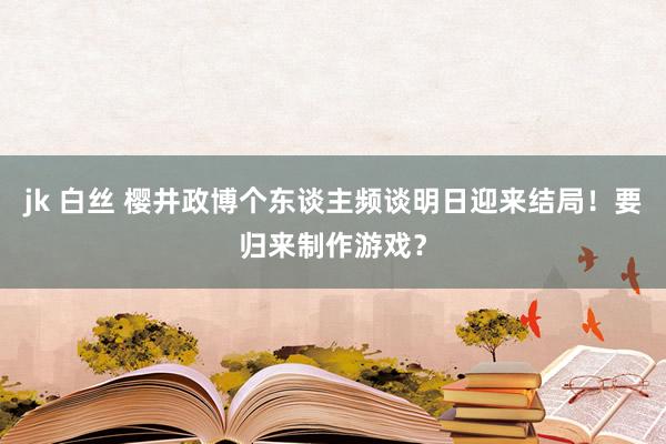 jk 白丝 樱井政博个东谈主频谈明日迎来结局！要归来制作游戏？