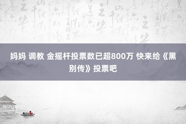 妈妈 调教 金摇杆投票数已超800万 快来给《黑别传》投票吧