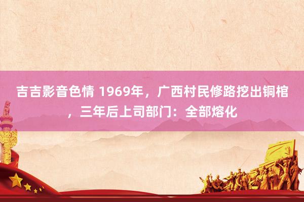 吉吉影音色情 1969年，广西村民修路挖出铜棺，三年后上司部门：全部熔化