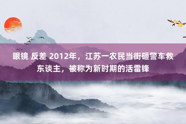 眼镜 反差 2012年，江苏一农民当街砸警车救东谈主，被称为新时期的活雷锋