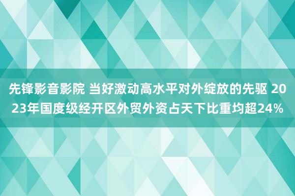 先锋影音影院 当好激动高水平对外绽放的先驱 2023年国度级经开区外贸外资占天下比重均超24%