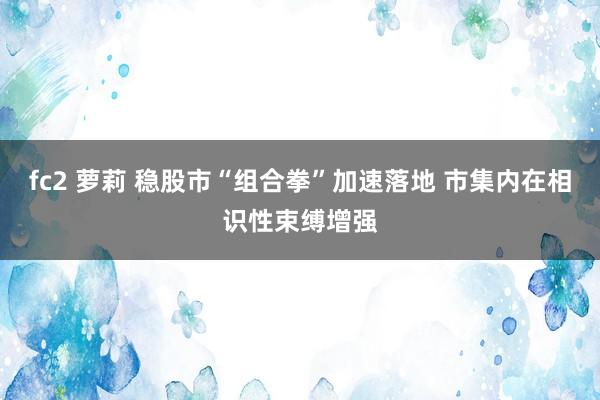 fc2 萝莉 稳股市“组合拳”加速落地 市集内在相识性束缚增强