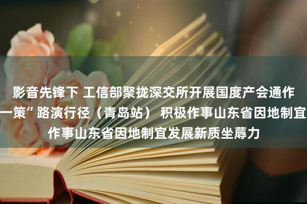 影音先锋下 工信部聚拢深交所开展国度产会通作试点城市“一城一策”路演行径（青岛站） 积极作事山东省因地制宜发展新质坐蓐力