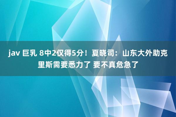 jav 巨乳 8中2仅得5分！夏晓司：山东大外助克里斯需要悉力了 要不真危急了