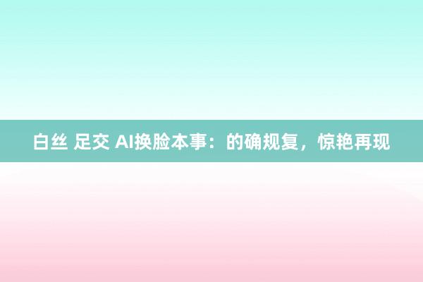 白丝 足交 AI换脸本事：的确规复，惊艳再现