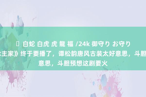 ✨白蛇 白虎 虎 龍 福 /24k 御守り お守り 《蜀锦东说念主家》终于要播了，谭松韵唐风古装太好意思，斗胆预想这剧要火