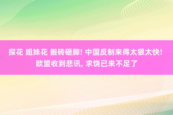 探花 姐妹花 搬砖砸脚! 中国反制来得太狠太快! 欧盟收到悲讯， 求饶已来不足了