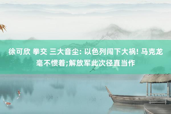 徐可欣 拳交 三大音尘: 以色列闯下大祸! 马克龙毫不惯着;解放军此次径直当作