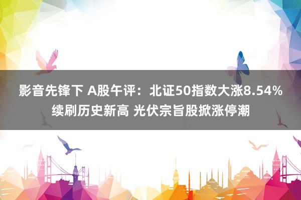 影音先锋下 A股午评：北证50指数大涨8.54%续刷历史新高 光伏宗旨股掀涨停潮