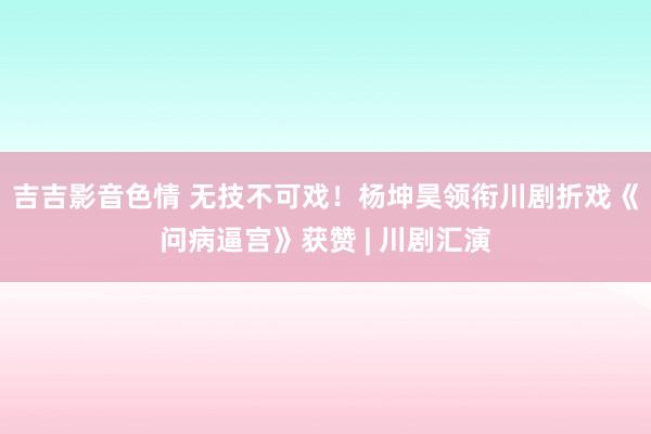 吉吉影音色情 无技不可戏！杨坤昊领衔川剧折戏《问病逼宫》获赞 | 川剧汇演