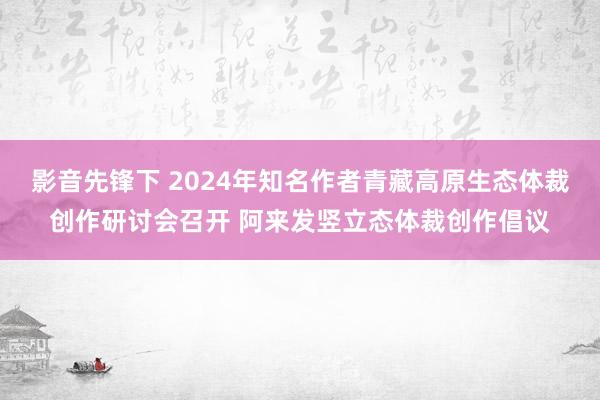 影音先锋下 2024年知名作者青藏高原生态体裁创作研讨会召开 阿来发竖立态体裁创作倡议