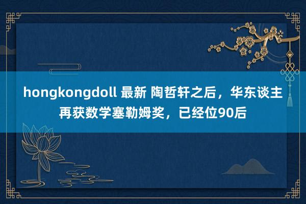 hongkongdoll 最新 陶哲轩之后，华东谈主再获数学塞勒姆奖，已经位90后