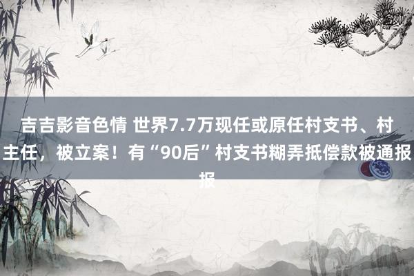 吉吉影音色情 世界7.7万现任或原任村支书、村主任，被立案！有“90后”村支书糊弄抵偿款被通报