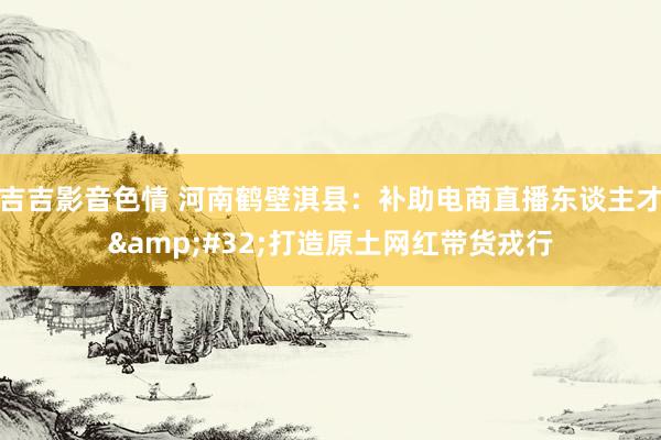 吉吉影音色情 河南鹤壁淇县：补助电商直播东谈主才&#32;打造原土网红带货戎行