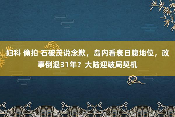 妇科 偷拍 石破茂说念歉，岛内看衰日腹地位，政事倒退31年？大陆迎破局契机