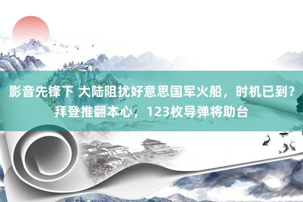 影音先锋下 大陆阻扰好意思国军火船，时机已到？拜登推翻本心，123枚导弹将助台